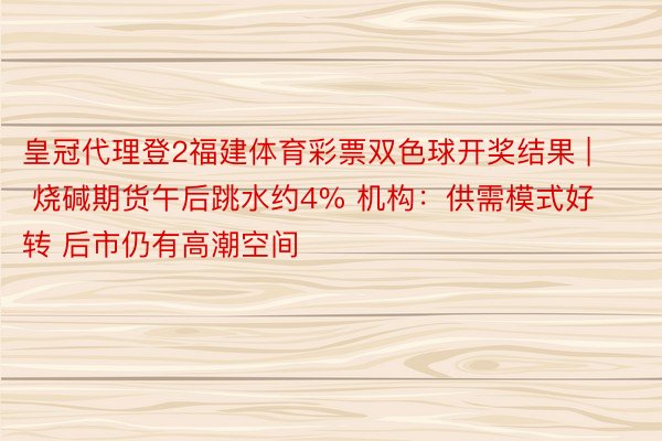 皇冠代理登2福建体育彩票双色球开奖结果 | 烧碱期货午后跳水约4% 机构：供需模式好转 后市仍有高潮空间