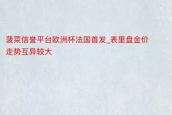 菠菜信誉平台欧洲杯法国首发_表里盘金价走势互异较大
