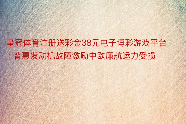 皇冠体育注册送彩金38元电子博彩游戏平台 | 普惠发动机故障激励中欧廉航运力受损
