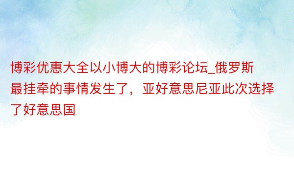 博彩优惠大全以小博大的博彩论坛_俄罗斯最挂牵的事情发生了，亚好意思尼亚此次选择了好意思国