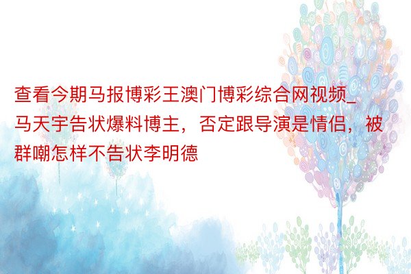 查看今期马报博彩王澳门博彩综合网视频_马天宇告状爆料博主，否定跟导演是情侣，被群嘲怎样不告状李明德