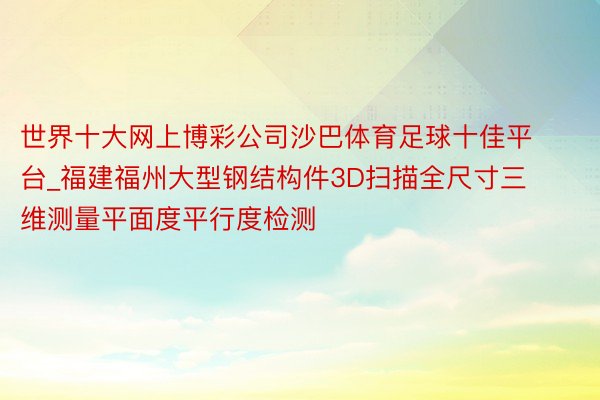 世界十大网上博彩公司沙巴体育足球十佳平台_福建福州大型钢结构件3D扫描全尺寸三维测量平面度平行度检测