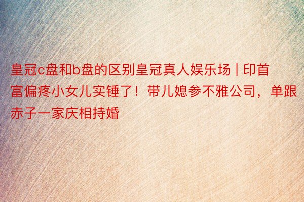 皇冠c盘和b盘的区别皇冠真人娱乐场 | 印首富偏疼小女儿实锤了！带儿媳参不雅公司，单跟赤子一家庆相持婚