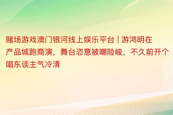 赌场游戏澳门银河线上娱乐平台 | 游鸿明在产品城跑商演，舞台恣意被嘲险峻，不久前开个唱东谈主气冷清
