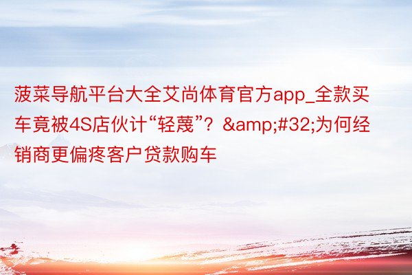 菠菜导航平台大全艾尚体育官方app_全款买车竟被4S店伙计“轻蔑”？&#32;为何经销商更偏疼客户贷款购车
