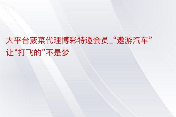 大平台菠菜代理博彩特邀会员_“遨游汽车”让“打飞的”不是梦